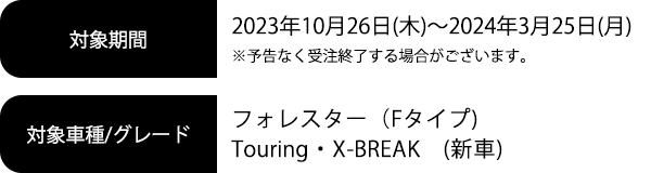 対象期間 2023年10月26日(木)～2024年3月25日(月)※予告なく受注終了する場合がございます。対象車種/グレード フォレスター（Fタイプ)　Touring・X-BREAK