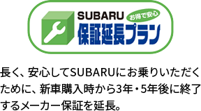 保証延長プラン 長く、安心してSUBARUにお乗りいただくために、新車購入時から3年・5年後に終了するメーカー保証を延長。