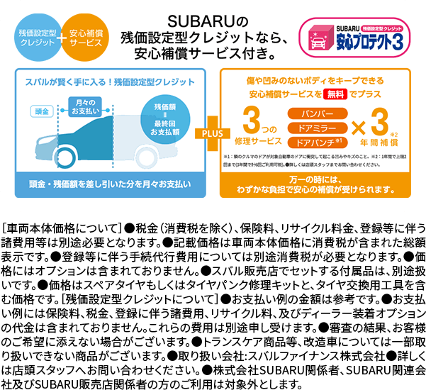 SUBARUの残価設定型クレジットなら安心補償サービス付き。［車両本体価格について］●税金（消費税を除く）、保険料、リサイクル料金、登録等に伴う諸費用等は別途必要となります。●記載価格は車両本体価格に消費税が含まれた総額表示です。●登録等に伴う手続代行費用については別途消費税が必要となります。●価格にはオプションは含まれておりません。●スバル販売店でセットする付属品は、別途扱いです。●価格はスペアタイヤもしくはタイヤパンク修理キットと、タイヤ交換用工具を含む価格です。［残価設定型クレジットについて］●お支払い例の金額は参考です。●お支払い例には保険料、税金、登録に伴う諸費用、リサイクル料、及びディーラー装着オプションの代金は含まれておりません。これらの費用は別途申し受けます。●審査の結果、お客様のご希望に添えない場合がございます。●トランスケア商品等、改造車については一部取り扱いできない商品がございます。●取り扱い会社:スバルファイナンス株式会社●詳しくは店頭スタッフへお問い合わせください。●株式会社SUBARU関係者、SUBARU関連会社及びSUBARU販売店関係者の方のご利用は対象外とします。