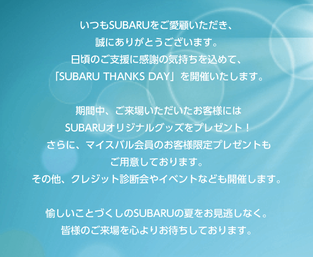 いつもSUBARUをご愛顧いただき、誠にありがとうございます。日頃のご支援に感謝の気持ちを込めて、「SUBARU THANKS DAY」を開催いたします。期間中、ご来場いただいたお客様には
              SUBARUオリジナルグッズをプレゼント！さらに、マイスバル会員のお客様限定プレゼントもご用意しております。その他、クレジット診断会やイベントなども開催します。愉しいことづくしのSUBARUの夏をお見逃しなく。皆様のご来場を心よりお待ちしております。