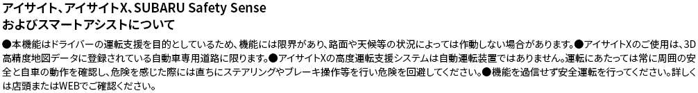 アイサイト、アイサイトX、SUBARU Safety Senseおよびスマートアシストについて●本機能はドライバーの運転支援を目的としているため、機能には限界があり、路面や天候等の状況によっては作動しない場合があります。●アイサイトXのご使用は、3D高精度地図データに登録されている自動車専用道路に限ります。●アイサイトXの高度運転支援システムは自動運転装置ではありません。運転にあたっては常に周囲の安全と自車の動作を確認し、危険を感じた際には直ちにステアリングやブレーキ操作等を行い危険を回避してください。●機能を過信せず安全運転を行ってください。詳しくは店頭またはWEBでご確認ください。