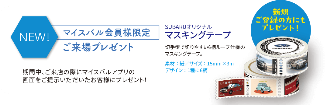 マイスバル会員様限定ご来場プレゼント SUBARUオリジナルマスキングテープ ※写真はイメージです。実際のプレゼントとはデザイン、仕様が異なる場合がございます。※抽選でもらえるプレゼントはご来場のお客様1組様につき、お1つ限りです。※マイスバル会員様限定プレゼントもお客様1組様につき、お1つ限りです。※プレゼントは多数ご用意しておりますが、万一品切れの際はご容赦ください。