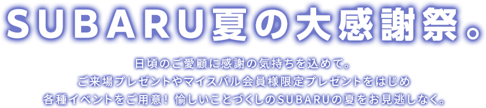 SUBARU夏の大感謝祭。日頃のご愛顧に感謝の気持ちを込めて。ご来場プレゼントやマイスバル会員様限定プレゼントをはじめ各種イベントをご用意！ 愉しいことづくしのSUBARUの夏をお見逃しなく。