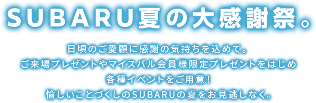 SUBARU夏の大感謝祭。日頃のご愛顧に感謝の気持ちを込めて。ご来場プレゼントやマイスバル会員様限定プレゼントをはじめ各種イベントをご用意！ 愉しいことづくしのSUBARUの夏をお見逃しなく。