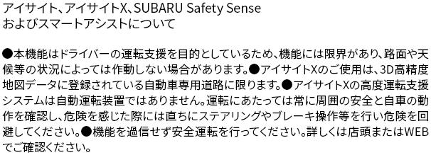 アイサイト、アイサイトX、SUBARU Safety Senseおよびスマートアシストについて●本機能はドライバーの運転支援を目的としているため、機能には限界があり、路面や天候等の状況によっては作動しない場合があります。●アイサイトXのご使用は、3D高精度地図データに登録されている自動車専用道路に限ります。●アイサイトXの高度運転支援システムは自動運転装置ではありません。運転にあたっては常に周囲の安全と自車の動作を確認し、危険を感じた際には直ちにステアリングやブレーキ操作等を行い危険を回避してください。●機能を過信せず安全運転を行ってください。詳しくは店頭またはWEBでご確認ください。