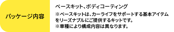 ベースキット、ボディコーティング※ベースキットは、カーライフをサポートする基本アイテムをリーズナブルにご提供するキットです。※車種により構成内容は異なります。