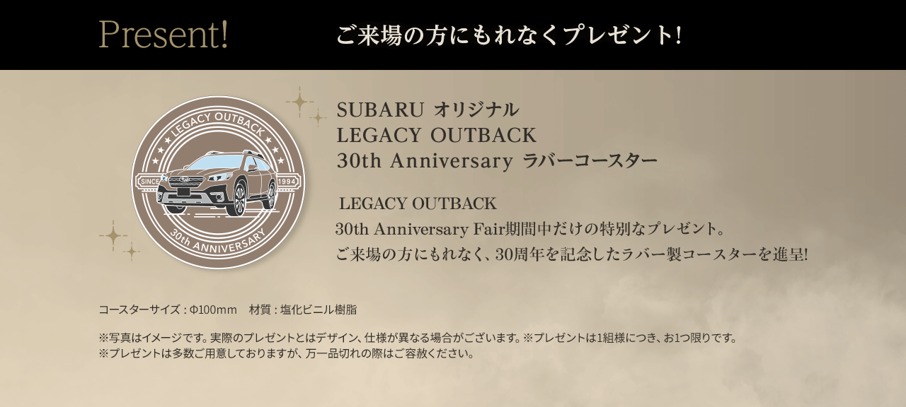 Present! ご来場の方にもれなくプレゼント！ SUBARU オリジナル LEGACY OUTBACK 30th Anniversary ラバーコースター ご来場の方にもれなく、30周年を記念したラバー製コースターを進呈!