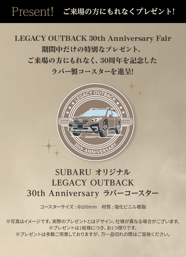 Present! ご来場の方にもれなくプレゼント！ SUBARU オリジナル LEGACY OUTBACK 30th Anniversary ラバーコースター ご来場の方にもれなく、30周年を記念したラバー製コースターを進呈!