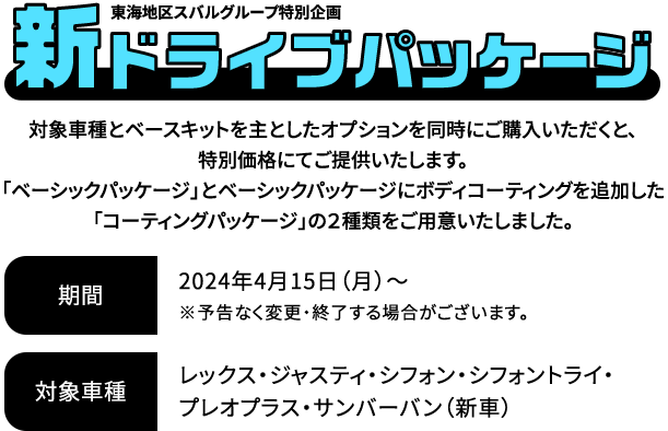 新ドライブパッケージ 対象車種とベースキットを主としたオプションを同時にご購入いただくと、特別価格にてご提供いたします。「ベーシックパッケージ」とベーシックパッケージにボディコーティングを追加した「コーティングパッケージ」の２種類をご用意いたしました。2024年4月15日（月）～※予告なく変更・終了する場合がございます。対象車種：レックス・ジャスティ・シフォン・シフォントライ・プレオプラス・サンバーバン（新車）