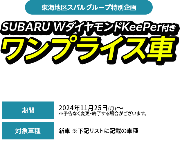 東海地区スバルグループ特別企画SUBARU WダイヤモンドKeePer付きワンプライス車期間中、対象車種（型式・ボディカラー当社指定）とSUBARU W ダイヤモンドKeePerをセットにして、特別値引きいたします。2024年11月25日(月)～  ※予告なく変更・終了する場合がございます。新車 ※下記リストに記載の車種