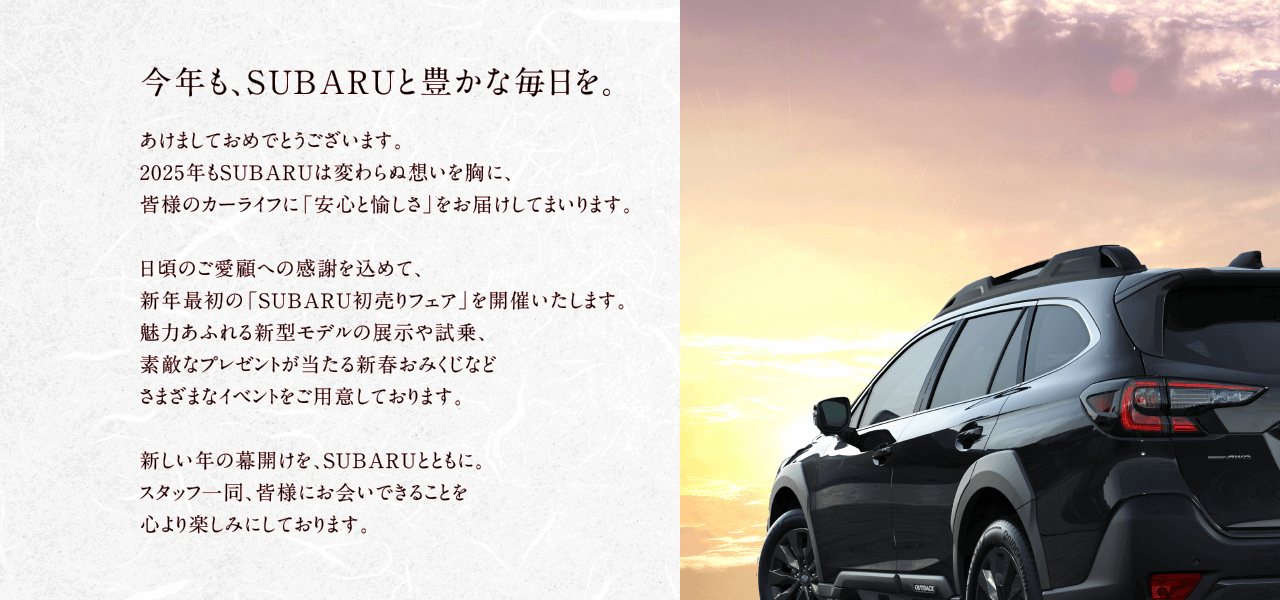 今年も、SUBARUと豊かな毎日を。あけましておめでとうございます。2025年もSUBARUは変わらぬ想いを胸に、皆様のカーライフに「安心と愉しさ」をお届けしてまいります。日頃のご愛顧への感謝を込めて、新年最初の「SUBARU初売りフェア」を開催いたします。魅力あふれる新型モデルの展示や試乗、素敵なプレゼントが当たる新春おみくじなどさまざまなイベントをご用意しております。新しい年の幕開けを、SUBARUとともに。スタッフ一同、皆様にお会いできることを心より楽しみにしております。