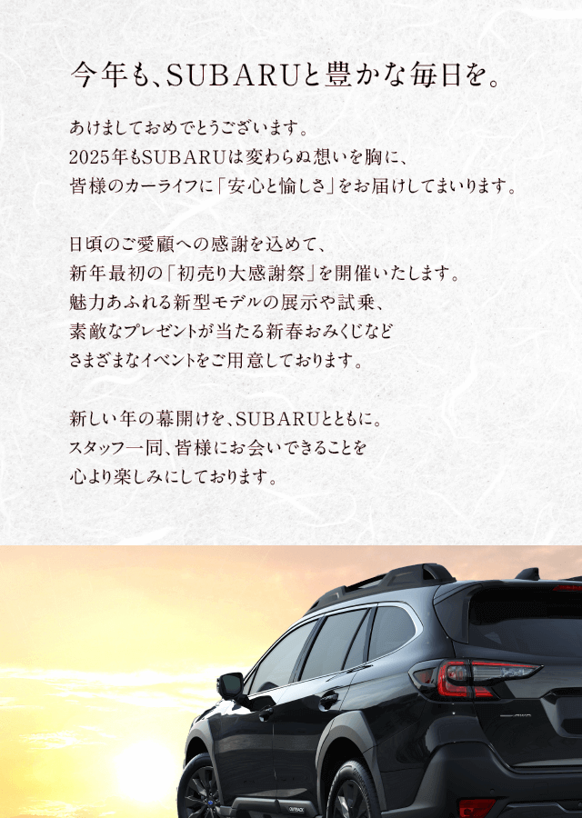 今年も、SUBARUと豊かな毎日を。あけましておめでとうございます。2025年もSUBARUは変わらぬ想いを胸に、皆様のカーライフに「安心と愉しさ」をお届けしてまいります。日頃のご愛顧への感謝を込めて、新年最初の「SUBARU初売りフェア」を開催いたします。魅力あふれる新型モデルの展示や試乗、素敵なプレゼントが当たる新春おみくじなどさまざまなイベントをご用意しております。新しい年の幕開けを、SUBARUとともに。スタッフ一同、皆様にお会いできることを心より楽しみにしております