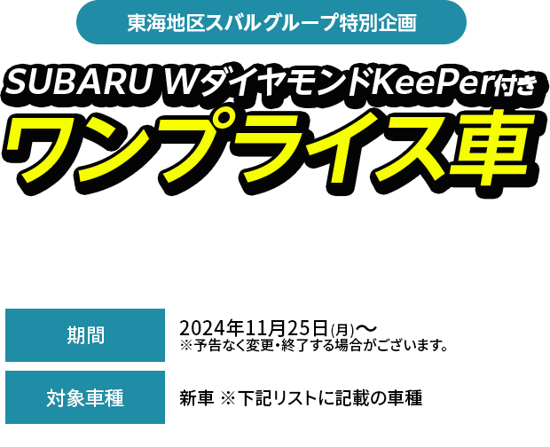 東海地区スバルグループ特別企画SUBARU WダイヤモンドKeePer付きワンプライス車期間中、対象車種（型式・ボディカラー当社指定）とSUBARU W ダイヤモンドKeePerをセットにして、特別値引きいたします。2024年11月25日(月)～  ※予告なく変更・終了する場合がございます。新車 ※下記リストに記載の車種