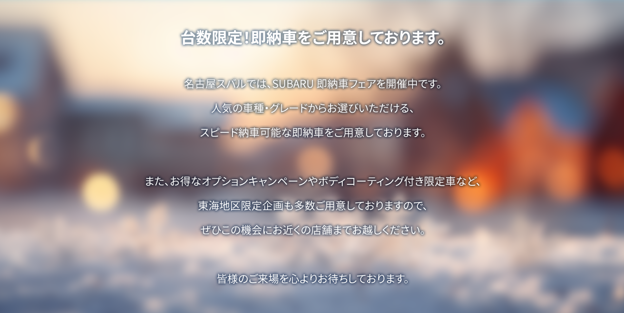 台数限定！即納車をご用意しております。名古屋スバルでは、SUBARU 即納車フェアを開催中です。人気の車種・グレードからお選びいただける、スピード納車可能な即納車をご用意しております。また、お得なオプションキャンペーンやボディコーティング付き限定車など東海地区限定企画も多数ご用意しておりますので、ぜひこの機会にお近くの店舗までお越しください。皆様のご来場を心よりお待ちしております。