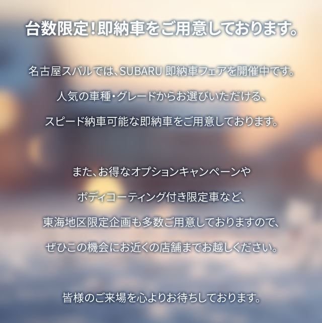 台数限定！即納車をご用意しております。名古屋スバルでは、SUBARU 即納車フェアを開催中です。人気の車種・グレードからお選びいただける、スピード納車可能な即納車をご用意しております。また、お得なオプションキャンペーンやボディコーティング付き限定車など東海地区限定企画も多数ご用意しておりますので、ぜひこの機会にお近くの店舗までお越しください。皆様のご来場を心よりお待ちしております。